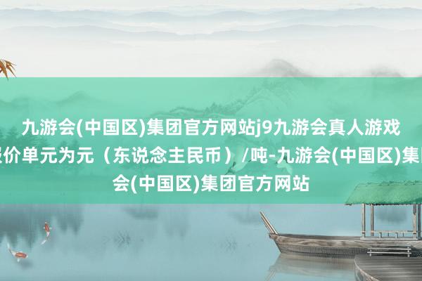 九游会(中国区)集团官方网站j9九游会真人游戏第一品牌报价单元为元（东说念主民币）/吨-九游会(中国区)集团官方网站