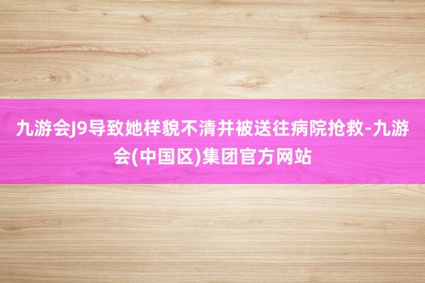 九游会J9导致她样貌不清并被送往病院抢救-九游会(中国区)集团官方网站