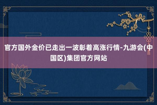 官方国外金价已走出一波彰着高涨行情-九游会(中国区)集团官方网站