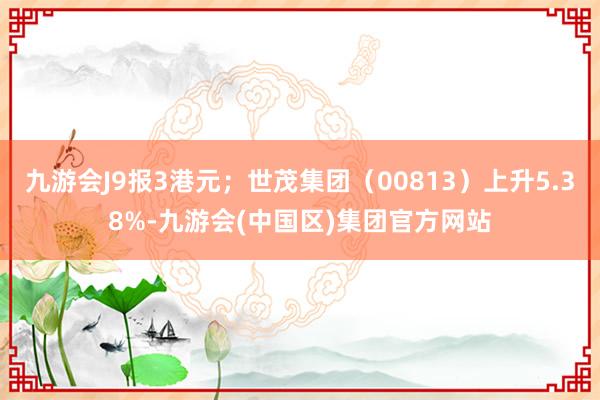 九游会J9报3港元；世茂集团（00813）上升5.38%-九游会(中国区)集团官方网站