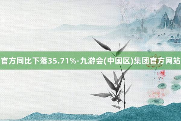 官方同比下落35.71%-九游会(中国区)集团官方网站