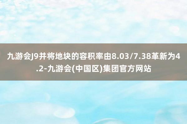 九游会J9并将地块的容积率由8.03/7.38革新为4.2-九游会(中国区)集团官方网站