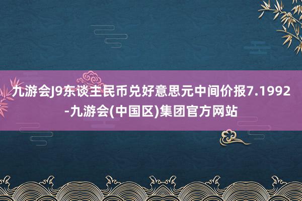 九游会J9东谈主民币兑好意思元中间价报7.1992-九游会(中国区)集团官方网站