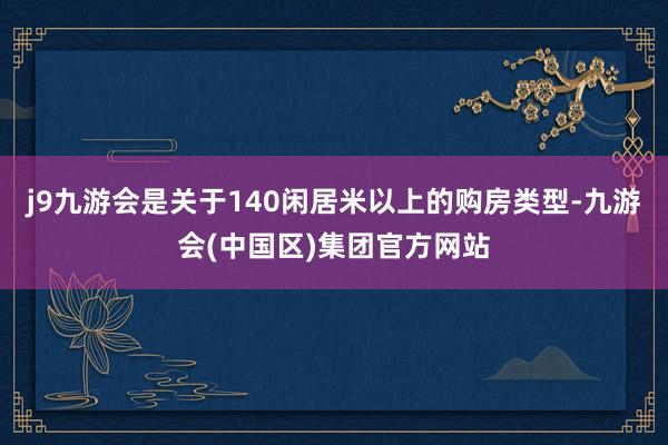 j9九游会是关于140闲居米以上的购房类型-九游会(中国区)集团官方网站