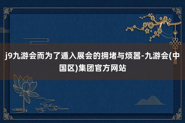 j9九游会而为了遁入展会的拥堵与烦嚣-九游会(中国区)集团官方网站