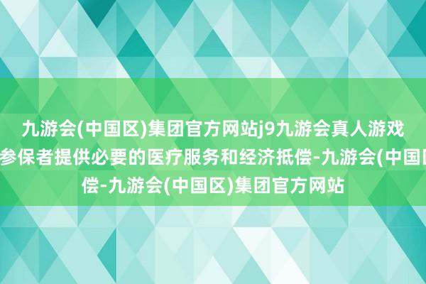 九游会(中国区)集团官方网站j9九游会真人游戏第一品牌旨在为参保者提供必要的医疗服务和经济抵偿-九游会(中国区)集团官方网站