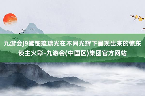 九游会J9螺钿琉璃光在不同光辉下呈现出来的惊东谈主火彩-九游会(中国区)集团官方网站