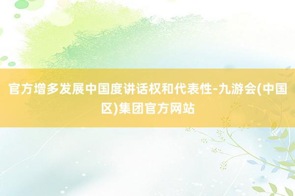 官方增多发展中国度讲话权和代表性-九游会(中国区)集团官方网站