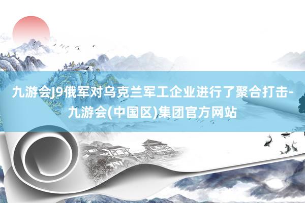 九游会J9俄军对乌克兰军工企业进行了聚合打击-九游会(中国区)集团官方网站