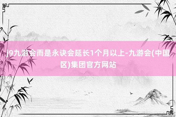 j9九游会而是永诀会延长1个月以上-九游会(中国区)集团官方网站