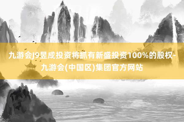 九游会J9昱成投资将抓有新盛投资100%的股权-九游会(中国区)集团官方网站