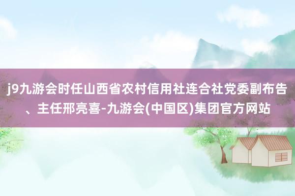 j9九游会时任山西省农村信用社连合社党委副布告、主任邢亮喜-九游会(中国区)集团官方网站