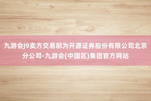 九游会J9卖方交易部为开源证券股份有限公司北京分公司-九游会(中国区)集团官方网站