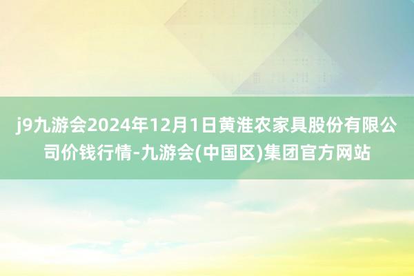 j9九游会2024年12月1日黄淮农家具股份有限公司价钱行情-九游会(中国区)集团官方网站