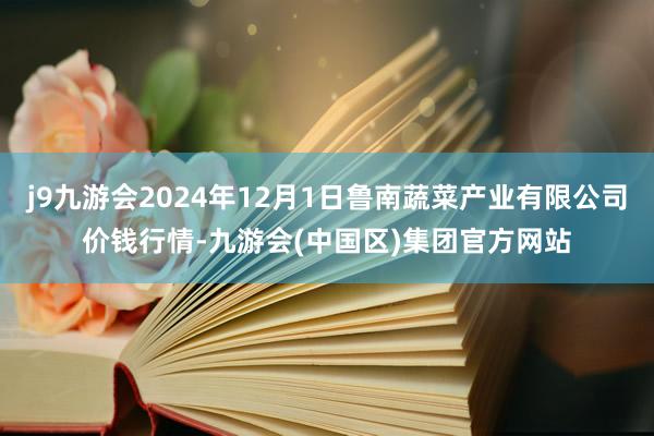 j9九游会2024年12月1日鲁南蔬菜产业有限公司价钱行情-九游会(中国区)集团官方网站