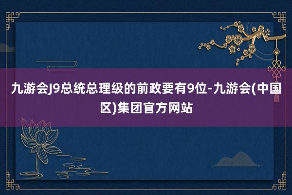 九游会J9总统总理级的前政要有9位-九游会(中国区)集团官方网站