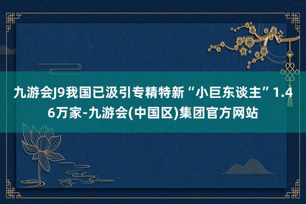 九游会J9我国已汲引专精特新“小巨东谈主”1.46万家-九游会(中国区)集团官方网站