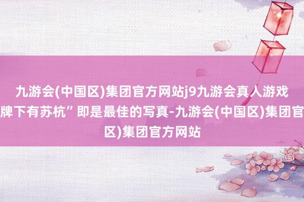 九游会(中国区)集团官方网站j9九游会真人游戏第一品牌下有苏杭”即是最佳的写真-九游会(中国区)集团官方网站