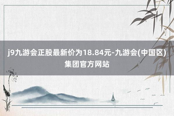 j9九游会正股最新价为18.84元-九游会(中国区)集团官方网站