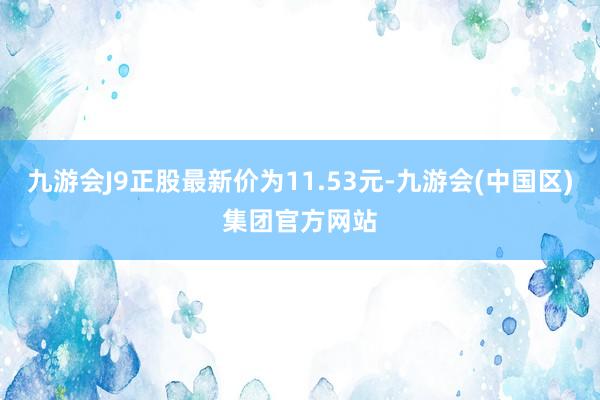 九游会J9正股最新价为11.53元-九游会(中国区)集团官方网站