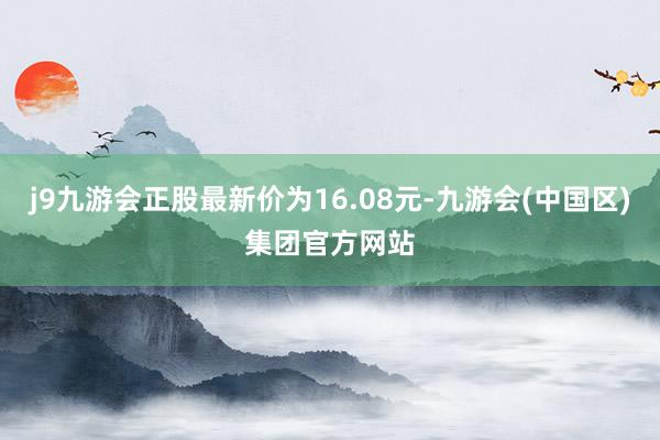 j9九游会正股最新价为16.08元-九游会(中国区)集团官方网站