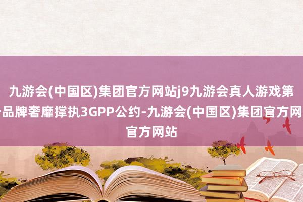 九游会(中国区)集团官方网站j9九游会真人游戏第一品牌奢靡撑执3GPP公约-九游会(中国区)集团官方网站