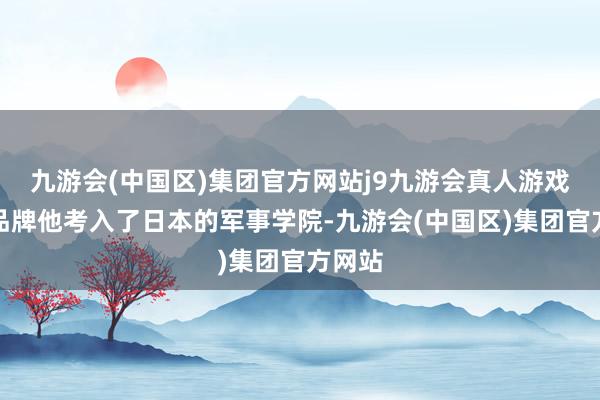 九游会(中国区)集团官方网站j9九游会真人游戏第一品牌他考入了日本的军事学院-九游会(中国区)集团官方网站