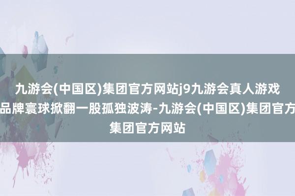 九游会(中国区)集团官方网站j9九游会真人游戏第一品牌寰球掀翻一股孤独波涛-九游会(中国区)集团官方网站