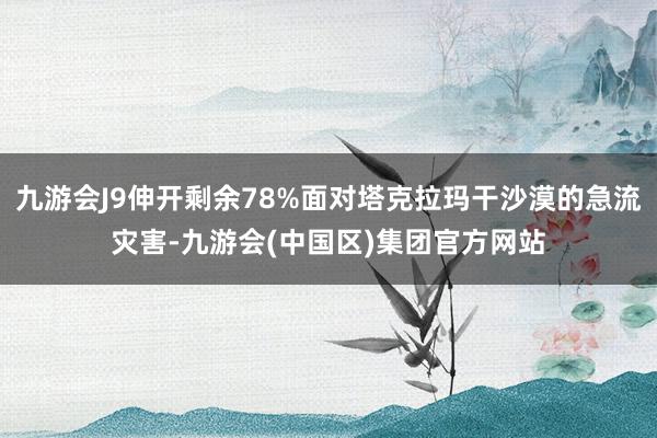 九游会J9伸开剩余78%面对塔克拉玛干沙漠的急流灾害-九游会(中国区)集团官方网站