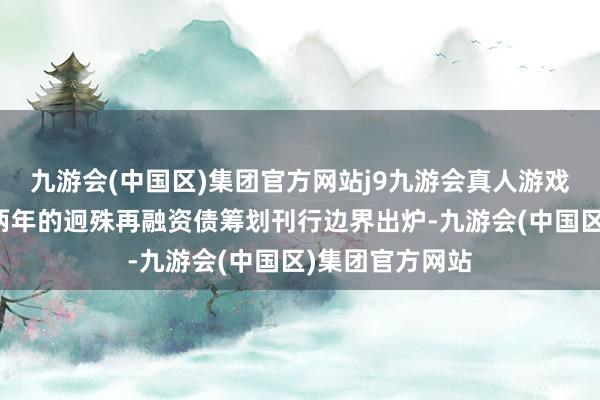 九游会(中国区)集团官方网站j9九游会真人游戏第一品牌将来两年的迥殊再融资债筹划刊行边界出炉-九游会(中国区)集团官方网站