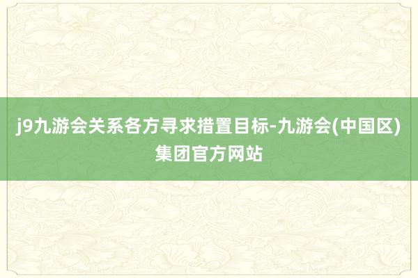 j9九游会关系各方寻求措置目标-九游会(中国区)集团官方网站