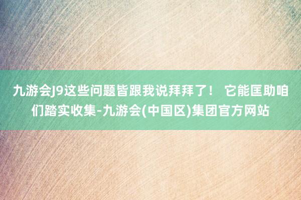 九游会J9这些问题皆跟我说拜拜了！ 它能匡助咱们踏实收集-九游会(中国区)集团官方网站