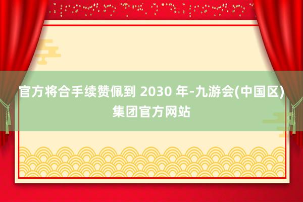 官方将合手续赞佩到 2030 年-九游会(中国区)集团官方网站