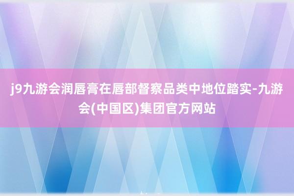 j9九游会润唇膏在唇部督察品类中地位踏实-九游会(中国区)集团官方网站