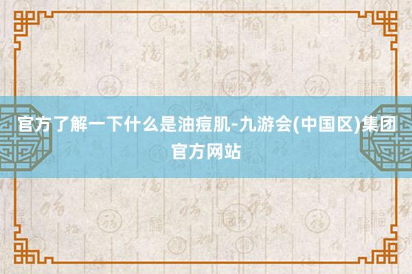 官方了解一下什么是油痘肌-九游会(中国区)集团官方网站