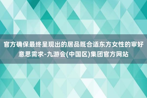 官方确保最终呈现出的居品既合适东方女性的审好意思需求-九游会(中国区)集团官方网站