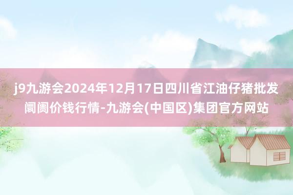 j9九游会2024年12月17日四川省江油仔猪批发阛阓价钱行情-九游会(中国区)集团官方网站