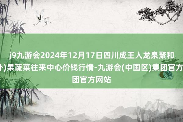 j9九游会2024年12月17日四川成王人龙泉聚和(国外)果蔬菜往来中心价钱行情-九游会(中国区)集团官方网站