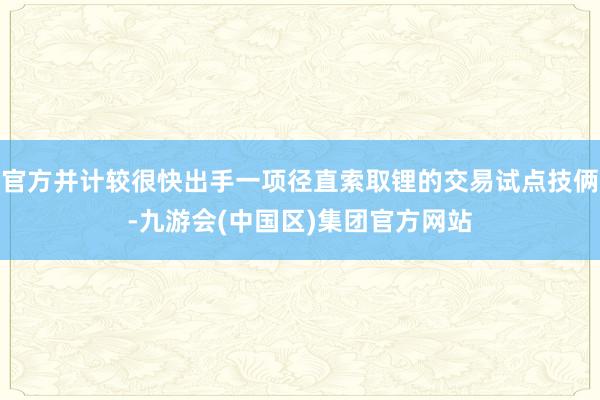 官方并计较很快出手一项径直索取锂的交易试点技俩-九游会(中国区)集团官方网站