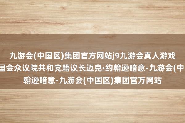 九游会(中国区)集团官方网站j9九游会真人游戏第一品牌好意思国国会众议院共和党籍议长迈克·约翰逊暗意-九游会(中国区)集团官方网站