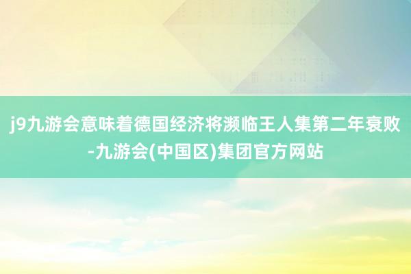 j9九游会意味着德国经济将濒临王人集第二年衰败-九游会(中国区)集团官方网站