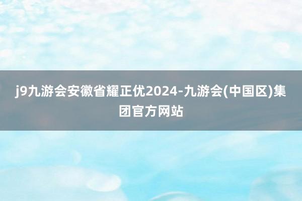 j9九游会安徽省耀正优2024-九游会(中国区)集团官方网站