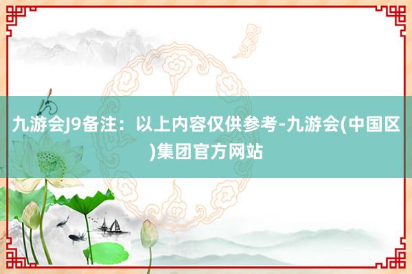 九游会J9备注：以上内容仅供参考-九游会(中国区)集团官方网站