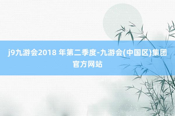 j9九游会2018 年第二季度-九游会(中国区)集团官方网站