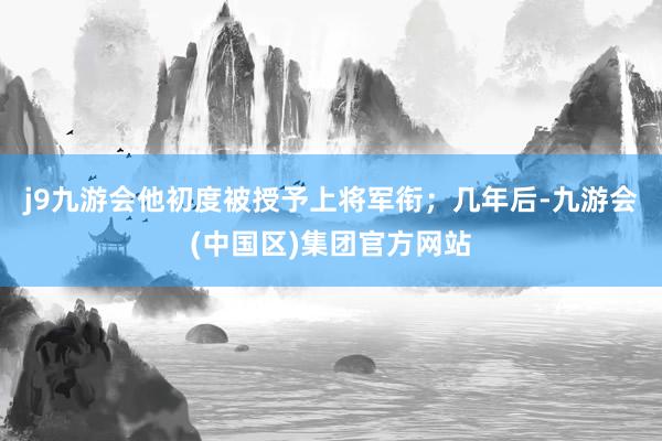 j9九游会他初度被授予上将军衔；几年后-九游会(中国区)集团官方网站