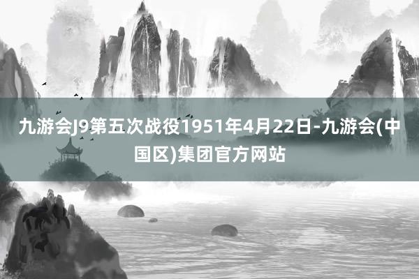 九游会J9第五次战役1951年4月22日-九游会(中国区)集团官方网站