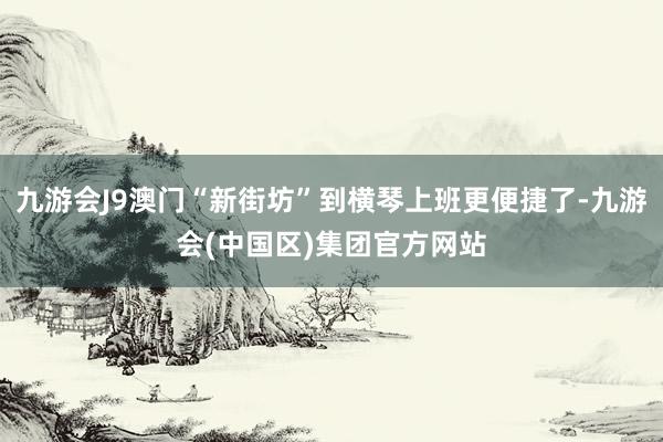 九游会J9澳门“新街坊”到横琴上班更便捷了-九游会(中国区)集团官方网站