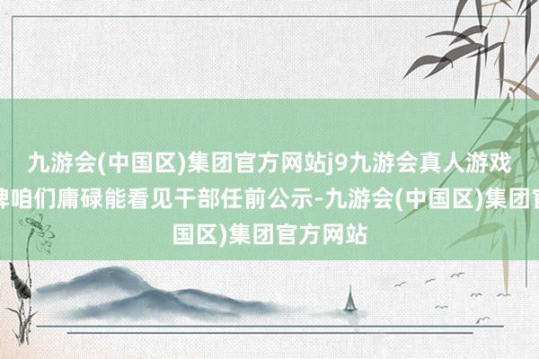 九游会(中国区)集团官方网站j9九游会真人游戏第一品牌咱们庸碌能看见干部任前公示-九游会(中国区)集团官方网站