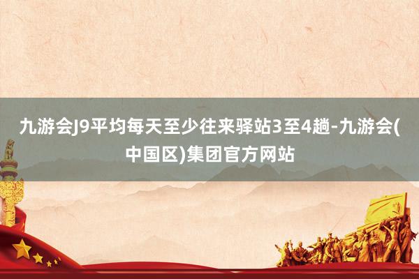 九游会J9平均每天至少往来驿站3至4趟-九游会(中国区)集团官方网站