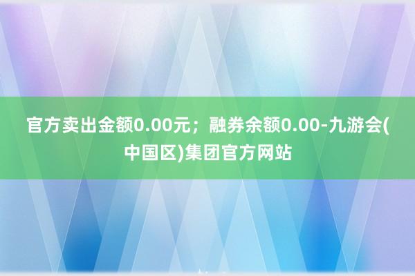 官方卖出金额0.00元；融券余额0.00-九游会(中国区)集团官方网站